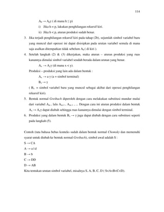 114
Ah → Apγ ( di mana h ≤ p)
i) Jika h = p, lakukan penghilangan rekursif kiri.
ii) Jika h < p, aturan produksi sudah benar.
3. Jika terjadi penghilangan rekursif kiri pada tahap (2b), sejumlah simbol variabel baru
yang muncul dari operasi ini dapat disisipkan pada urutan variabel semula di mana
saja asalkan ditempatkan tidak sebelum Ah ( di kiri ).
4. Setelah langkah (2) & (3) dikerjakan, maka aturan – aturan produksi yang ruas
kanannya dimulai simbol variabel seudah berada dalam urutan yang benar.
Ax → Ayγ (di mana x < y).
Produksi – produksi yang lain ada dalam bentuk :
Ax → a γ (a = simbol terminal)
Bx → γ
( Bx = simbol variabel baru yang muncul sebagai akibat dari operasi penghilangan
rekursif kiri).
5. Bentuk normal Greibach diperoleh dengan cara melakukan substitusi mundur mulai
dari variabel Am , lalu Am-1 , Am-1 , ... Dengan cara ini aturan produksi dalam bentuk
Ax → Ayγ dapat diubah sehingga ruas kanannya dimulai dengan simbol terminal.
6. Produksi yang dalam bentuk Bx → γ juga dapat diubah dengan cara substitusi seperti
pada langkah (5).
Contoh (tata bahasa bebas konteks sudah dalam bentuk normal Chomsky dan memenuhi
syarat untuk diubah ke bentuk normal Greibach), simbol awal adalah S :
S → CA
A → a | d
B → b
C → DD
D → AB
Kita tentukan urutan simbol variabel, misalnya S, A, B, C, D ( S<A<B<C<D).
 