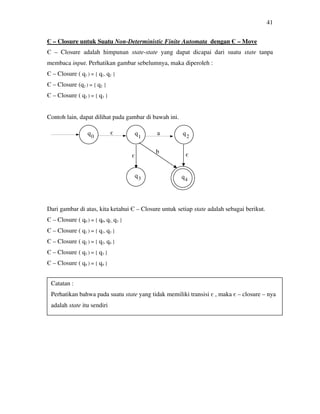 41
Є – Closure untuk Suatu Non-Deterministic Finite Automata dengan Є – Move
Є – Closure adalah himpunan state-state yang dapat dicapai dari suatu state tanpa
membaca input. Perhatikan gambar sebelumnya, maka diperoleh :
Є – Closure ( q1 ) = { q1, q2 }
Є – Closure (q2 ) = { q2 }
Є – Closure ( q3 ) = { q3 }
Contoh lain, dapat dilihat pada gambar di bawah ini.
Dari gambar di atas, kita ketahui Є – Closure untuk setiap state adalah sebagai berikut.
Є – Closure ( q0 ) = { q0, q1, q3 }
Є – Closure ( q1 ) = { q1, q3 }
Є – Closure ( q2 ) = { q2, q4 }
Є – Closure ( q3 ) = { q3 }
Є – Closure ( q4 ) = { q4 }
0 1 2
43
є
є
є
a
b
Catatan :
Perhatikan bahwa pada suatu state yang tidak memiliki transisi є , maka є – closure – nya
adalah state itu sendiri
 