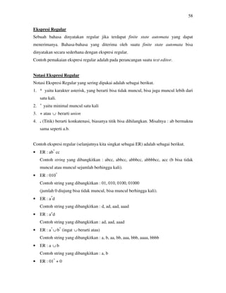58
Ekspresi Regular
Sebuah bahasa dinyatakan regular jika terdapat finite state automata yang dapat
menerimanya. Bahasa-bahasa yang diterima oleh suatu finite state automata bisa
dinyatakan secara sederhana dengan ekspresi regular.
Contoh pemakaian ekspresi regular adalah pada perancangan suatu text editor.
Notasi Ekspresi Regular
Notasi Ekspresi Regular yang sering dipakai adalah sebagai berikut.
1. * yaitu karakter asterisk, yang berarti bisa tidak muncul, bisa juga muncul lebih dari
satu kali.
2. +
yaitu minimal muncul satu kali
3. + atau ∪ berarti union
4. . (Titik) berarti konkatenasi, biasanya titik bisa dihilangkan. Misalnya : ab bermakna
sama seperti a.b.
Contoh ekspresi regular (selanjutnya kita singkat sebagai ER) adalah sebagai berikut.
• ER : ab*
cc
Contoh string yang dibangkitkan : abcc, abbcc, abbbcc, abbbbcc, acc (b bisa tidak
muncul atau muncul sejumlah berhingga kali).
• ER : 010*
Contoh string yang dibangkitkan : 01, 010, 0100, 01000
(jumlah 0 diujung bisa tidak muncul, bisa muncul berhingga kali).
• ER : a*
d
Contoh string yang dibangkitkan : d, ad, aad, aaad
• ER : a+
d
Contoh string yang dibangkitkan : ad, aad, aaad
• ER : a*
∪ b*
(ingat ∪ berarti atau)
Contoh string yang dibangkitkan : a, b, aa, bb, aaa, bbb, aaaa, bbbb
• ER : a ∪ b
Contoh string yang dibangkitkan : a, b
• ER : 01*
+ 0
 