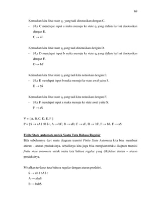 69
Kemudian kita lihat state q2 yang tadi dinotasikan dengan C.
- Jika C mendapat input a maka menuju ke state q3 yang dalam hal ini dinotasikan
dengan E.
C → aE
Kemudian kita lihat state q5 yang tadi dinotasikan dengan D.
- Jika D mendapat input b maka menuju ke state q6 yang dalam hal ini dinotasikan
dengan F.
D → bF
Kemudian kita lihat state q3 yang tadi kita notasikan dengan E.
- Jika E mendapat input b maka menuju ke state awal yaitu S.
E → bS
Kemudian kita lihat state q6 yang tadi kita notasikan dengan F.
- Jika F mendapat input a maka menuju ke state awal yaitu S.
F → aS
V = {A, B, C, D, E, F }
P = {S → aA | bB | є, A → bC, B → aD, C → aE, D → bF, E → bS, F → aS
Finite State Automata untuk Suatu Tata Bahasa Regular
Bila sebelumnya dari suatu diagram transisi Finite State Automata kita bisa membuat
aturan – aturan produksinya, sebaliknya kita juga bisa mengkonstruksi diagram transisi
finite state automata untuk suatu tata bahasa regular yang diketahui aturan – aturan
produksinya.
Misalkan terdapat tata bahasa regular dengan aturan produksi.
S → aB | bA | є
A → abaS
B → babS
 