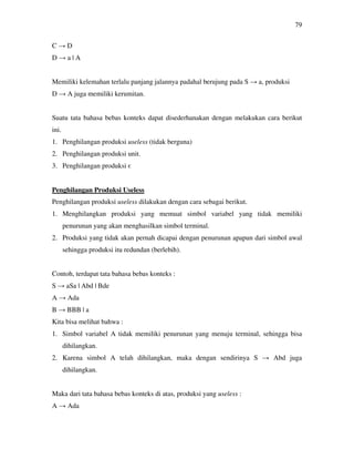 79
C → D
D → a | A
Memiliki kelemahan terlalu panjang jalannya padahal berujung pada S → a, produksi
D → A juga memiliki kerumitan.
Suatu tata bahasa bebas konteks dapat disederhanakan dengan melakukan cara berikut
ini.
1. Penghilangan produksi useless (tidak berguna)
2. Penghilangan produksi unit.
3. Penghilangan produksi є
Penghilangan Produksi Useless
Penghilangan produksi useless dilakukan dengan cara sebagai berikut.
1. Menghilangkan produksi yang memuat simbol variabel yang tidak memiliki
penurunan yang akan menghasilkan simbol terminal.
2. Produksi yang tidak akan pernah dicapai dengan penurunan apapun dari simbol awal
sehingga produksi itu redundan (berlebih).
Contoh, terdapat tata bahasa bebas konteks :
S → aSa | Abd | Bde
A → Ada
B → BBB | a
Kita bisa melihat bahwa :
1. Simbol variabel A tidak memiliki penurunan yang menuju terminal, sehingga bisa
dihilangkan.
2. Karena simbol A telah dihilangkan, maka dengan sendirinya S → Abd juga
dihilangkan.
Maka dari tata bahasa bebas konteks di atas, produksi yang useless :
A → Ada
 