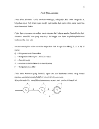 8
Finite State Automata
Finite State Automata / State Otomata berhingga, selanjutnya kita sebut sebagai FSA,
bukanlah mesin fisik tetapi suatu model matematika dari suatu sistem yang menerima
input dan output diskrit.
Finite State Automata merupakan mesin otomata dari bahasa regular. Suatu Finite State
Automata memiliki state yang banyaknya berhingga, dan dapat berpindah-pindah dari
suatu state ke state lain.
Secara formal finite state automata dinyatakan oleh 5 tupel atau M=(Q, Σ, δ, S, F), di
mana :
Q = himpunan state / kedudukan
Σ = himpunan simbol input / masukan / abjad
δ = fungsi transisi
S = state awal / kedudukan awal (initial state)
F = himpunan state akhir
Finite State Automata yang memiliki tepat satu state berikutnya untuk setiap simbol
masukan yang diterima disebut Deterministic Finite Automata.
Sebagai contoh, kita memiliki sebuah otomata seperti pada gambar di bawah ini.
q0
q1
q2
a
b
a b
a
b
 