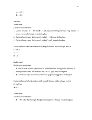 84
A → aA | є
B → bA
Jawaban :
Soal nomor 1
Kita bisa melihat bahwa :
1. Aturan produksi B → BC dan B → AB, tidak memiliki penurunan yang menuju ke
simbol terminal sehingga bisa dihilangkan.
2. Sebagai konsekuensi dari nomor 1, maka S → AB juga dihilangkan.
3. Sebagai konsekuensi dari nomor 1, maka C → aB juga dihilangkan.
Maka tata bahasa bebas konteks setelah penyederhanaan adalah sebagai berikut.
S → CA
A → a
C → b
Soal nomor 2
Kita bisa melihat bahwa :
1. C → aCb tidak memiliki penurunan ke simbol terminal sehingga bisa dihilangkan.
2. Sebagai konsekuensi dari nomor 1 maka S → C juga bisa dihilangkan.
3. B → aa tidak dapat dicapai dari penurunan apapun sehingga bisa dihilangkan.
Maka tata bahasa bebas konteks setelah penyederhanaan adalah sebagai berikut.
S → aS | A
A → a
Soal nomor 3
Kita bisa melihat bahwa :
1. B → bA tidak dapat dicapai dari penurunan apapun sehingga bisa dihilangkan.
 