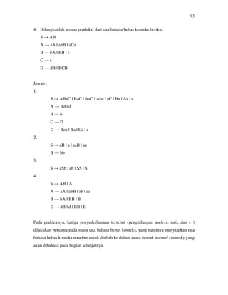 93
4. Hilangkanlah semua produksi dari tata bahasa bebas konteks berikut.
S → AB
A → aA | abB | aCa
B → bA | BB | є
C → є
D → dB | BCB
Jawab :
1.
S → ABaC | BaC | AaC | Aba | aC | Ba | Aa | a
A → Bd | d
B → b
C → D
D → Bca | Ba | Ca | a
2.
S → aB | a | aaB | aa
B → bb
3.
S → aSb | ab | SS | S
4.
S → AB | A
A → aA | abB | ab | aa
B → bA | BB | B
D → dB | d | BB | B
Pada prakteknya, ketiga penyederhanaan tersebut (penghilangan useless, unit, dan є )
dilakukan bersama pada suatu tata bahasa bebas konteks, yang nantinya menyiapkan tata
bahasa bebas konteks tersebut untuk diubah ke dalam suatu bentuk normal chomsky yang
akan dibahasa pada bagian selanjutnya.
 
