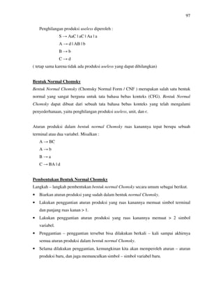 97
Penghilangan produksi useless diperoleh :
S → AaC | aC | Aa | a
A → d | AB | b
B → b
C → d
( tetap sama karena tidak ada produksi useless yang dapat dihilangkan)
Bentuk Normal Chomsky
Bentuk Normal Chomsky (Chomsky Normal Form / CNF ) merupakan salah satu bentuk
normal yang sangat berguna untuk tata bahasa bebas konteks (CFG). Bentuk Normal
Chomsky dapat dibuat dari sebuah tata bahasa bebas konteks yang telah mengalami
penyederhanaan, yaitu penghilangan produksi useless, unit, dan є.
Aturan produksi dalam bentuk normal Chomsky ruas kanannya tepat berupa sebuah
terminal atau dua variabel. Misalkan :
A → BC
A → b
B → a
C → BA | d
Pembentukan Bentuk Normal Chomsky
Langkah – langkah pembentukan bentuk normal Chomsky secara umum sebagai berikut.
• Biarkan aturan produksi yang sudah dalam bentuk normal Chomsky.
• Lakukan penggantian aturan produksi yang ruas kanannya memuat simbol terminal
dan panjang ruas kanan > 1.
• Lakukan penggantian aturan produksi yang ruas kanannya memuat > 2 simbol
variabel.
• Penggantian – penggantian tersebut bisa dilakukan berkali – kali sampai akhirnya
semua aturan produksi dalam bentuk normal Chomsky.
• Selama dilakukan penggantian, kemungkinan kita akan memperoleh aturan – aturan
produksi baru, dan juga memunculkan simbol – simbol variabel baru.
 