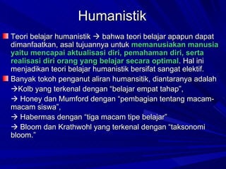 Teori belajar humanistik    bahwa teori belajar apapun dapat dimanfaatkan, asal tujuannya untuk  memanusiakan manusia yaitu mencapai aktualisasi diri, pemahaman diri, serta realisasi diri orang yang belajar secara optimal . Hal ini menjadikan teori belajar humanistik bersifat sangat elektif. Banyak tokoh penganut aliran humansitik, diantaranya adalah   Kolb yang terkenal dengan “belajar empat tahap”,     Honey dan Mumford dengan “pembagian tentang macam-macam siswa”,     Habermas dengan “tiga macam tipe belajar”     Bloom dan Krathwohl yang terkenal dengan “taksonomi bloom.”  Humanistik 