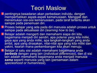 Teori Maslow pentingnya kesadaran akan perbedaan individu, dengan memperhatikan aspek-aspek kemanusiaan. Menggali dan menemukan sisi-sisi kemanusiaan, pada taraf tertentu akan sampai pada penemuan diri.  Proses belajar yang ada pada diri manusia adalah proses untuk sampai pada aktualisasi diri ( learning how to be ) . Belajar adalah mengerti dan memahami siapa diri kita, bagaimana menjadi diri sendiri, apa potensi yang kita miliki, gaya apa yang anda miliki, apa langkah-langkah yang anda ambil, apa yang dirasakan, nilai-nilai apa yang kita miliki dan yakini, kearah mana perkembangan kita akan menuju.  Belajar di satu sisi adalah memahami bagaimana anda  berbeda   dengan yang lain ( individual differences ), dan di sisi lain adalah memahami bagaimana anda menjadi manusia  sama   seperti manusia yang lain (persamaan dalam  specieshood or humanness ). 