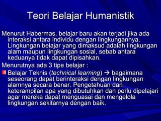 Menurut Habermas, belajar baru akan terjadi jika ada interaksi antara individu dengan lingkungannya. Lingkungan belajar yang dimaksud adalah lingkungan alam maupun lingkungan sosial, sebab antara keduanya tidak dapat dipisahkan.  Menurutnya ada 3 tipe belajar : Belajar Teknis ( technical learning )    bagaimana seseorang dapat berinteraksi dengan lingkungan alamnya secara benar. Pengetahuan dan keterampilan apa yang dibutuhkan dan perlu dipelajari agar mereka dapat menguasai dan mengelola lingkungan sekitarnya dengan baik. Teori Belajar Humanistik 