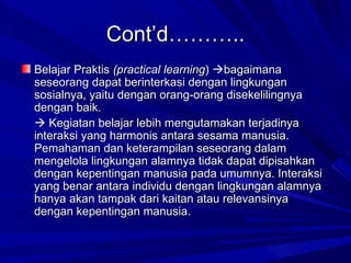 Cont’d……….. Belajar Praktis  (practical learning )   bagaimana seseorang dapat berinterkasi dengan lingkungan sosialnya, yaitu dengan orang-orang disekelilingnya dengan baik.     Kegiatan belajar lebih mengutamakan terjadinya interaksi yang harmonis antara sesama manusia. Pemahaman dan keterampilan seseorang dalam mengelola lingkungan alamnya tidak dapat dipisahkan dengan kepentingan manusia pada umumnya. Interaksi yang benar antara individu dengan lingkungan alamnya  hanya akan tampak dari kaitan atau relevansinya dengan kepentingan manusia. 