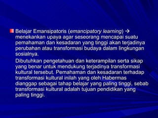 Belajar Emansipatoris ( emancipatory learning )    menekankan upaya agar seseorang mencapai suatu pemahaman dan kesadaran yang tinggi akan terjadinya perubahan atau transformasi budaya dalam lingkungan sosialnya.  Dibutuhkan  pengetahuan dan keterampilan serta sikap yang benar untuk mendukung terjadinya transformasi kultural tersebut. Pemahaman dan kesadaran terhadap transformasi kultural inilah yang oleh Habermas dianggap sebagai tahap belajar yang paling tinggi, sebab transformasi kultural adalah tujuan pendidikan yang paling tinggi. 