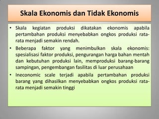 Skala Ekonomis dan Tidak Ekonomis
• Skala kegiatan produksi dikatakan ekonomis apabila
pertambahan produksi menyebabkan ongkos produksi rata-
rata menjadi semakin rendah.
• Beberapa faktor yang menimbulkan skala ekonomis:
spesialisasi faktor produksi, pengurangan harga bahan mentah
dan kebutuhan produksi lain, memproduksi barang-barang
sampingan, pengembangan fasilitas di luar perusahaan
• Ineconomic scale terjadi apabila pertambahan produksi
barang yang dihasilkan menyebabkan ongkos produksi rata-
rata menjadi semakin tinggi
 