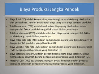 Biaya Produksi Jangka Pendek
• Biaya Total (TC) adalah keseluruhan jumlah ongkos produksi yang dikeluarkan
oleh perusahaan. Jumlah antara total biaya tetap dan biaya variabel produksi.
• Total biaya tetap (TFC) adalah keseluruhan biaya yang dikeluarkan untuk
memperoleh faktor produksi yang tidak dapat diubah jumlahnya.
• Total variable cost (TVC) adalah keseluruhan biaya untuk memperoleh faktor
produksi yang dapat diubah jumlahnya.
• Biaya tetap rata-rata (AFC) adalah perbandingan antara total biaya tetap (TFC)
dengan jumlah produksi yang dihasilkan (Q)
• Biaya variabel rata-rata (AVC) adalah perbandingan antara total biaya variabel
(TVC) dengan jumlah produksi yang dihasilkan (Q)
• Biaya total rata-rata (AC) adalah perbandingan antara biaya total (TC) untuk
memproduksi sejumlah barang dengan jumlah produksi yang dihasilkan (Q).
• Marginal Cost (MC) adalah perbandingan antara kenaikan ongkos produksi
total yang dihasilkan dengan kenaikan jumlah produksi yang dihasilkan.
 