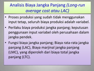 Analisis Biaya Jangka Panjang (Long-run
average cost atau LAC)
• Proses produksi yang sudah tidak menggunakan
input tetap, seluruh biaya produksi adalah variabel.
• Perilaku biaya produksi jangka panjang; keputusan
penggunaan input variabel oleh perusahaan dalam
jangka pendek.
• Fungsi biaya jangka panjang; Biaya rata-rata jangka
panjang (LAC), Biaya marjinal jangka panjang
(LMC), yang diperoleh dari biaya total jangka
panjang (LTC).
 