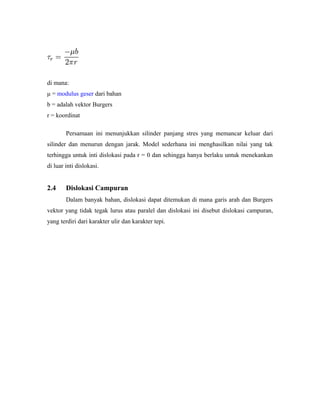 di mana:
μ = modulus geser dari bahan
b = adalah vektor Burgers
r = koordinat
Persamaan ini menunjukkan silinder panjang stres yang memancar keluar dari
silinder dan menurun dengan jarak. Model sederhana ini menghasilkan nilai yang tak
terhingga untuk inti dislokasi pada r = 0 dan sehingga hanya berlaku untuk menekankan
di luar inti dislokasi.
2.4 Dislokasi Campuran
Dalam banyak bahan, dislokasi dapat ditemukan di mana garis arah dan Burgers
vektor yang tidak tegak lurus atau paralel dan dislokasi ini disebut dislokasi campuran,
yang terdiri dari karakter ulir dan karakter tepi.
 