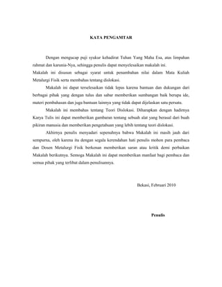 KATA PENGAMTAR
Dengan mengucap puji syukur kehadirat Tuhan Yang Maha Esa, atas limpahan
rahmat dan karunia-Nya, sehingga penulis dapat menyelesaikan makalah ini.
Makalah ini disusun sebagai syarat untuk penambahan nilai dalam Mata Kuliah
Metalurgi Fisik serta membahas tentang dislokasi.
Makalah ini dapat terselesaikan tidak lepas karena bantuan dan dukungan dari
berbagai pihak yang dengan tulus dan sabar memberikan sumbangan baik berupa ide,
materi pembahasan dan juga bantuan lainnya yang tidak dapat dijelaskan satu persatu.
Makalah ini membahas tentang Teori Dislokasi. Diharapkan dengan hadirnya
Karya Tulis ini dapat memberikan gambaran tentang sebuah alat yang berasal dari buah
pikiran manusia dan memberikan pengetahuan yang lebih tentang teori dislokasi.
Akhirnya penulis menyadari sepenuhnya bahwa Makalah ini masih jauh dari
sempurna, oleh karena itu dengan segala kerendahan hati penulis mohon para pembaca
dan Dosen Metalurgi Fisik berkenan memberikan saran atau kritik demi perbaikan
Makalah berikutnya. Semoga Makalah ini dapat memberikan manfaat bagi pembaca dan
semua pihak yang terlibat dalam penulisannya.
Bekasi, Februari 2010
Penulis
 