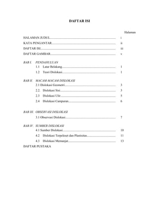 DAFTAR ISI
Halaman
HALAMAN JUDUL.................................................................................... i
KATA PENGANTAR.................................................................................. ii
DAFTAR ISI................................................................................................ iii
DAFTAR GAMBAR................................................................................... v
BAB I. PENDAHULUAN
1.1 Latar Belakang.................................................................... 1
1.2 Teori Dislokasi.................................................................... 1
BAB II. MACAM-MACAM DISLOKASI
2.1 Dislokasi Geometri................................................................. 3
2.2. Dislokasi Sisi....................................................................... 3
2.3 Dislokasi Ulir...................................................................... 5
2.4 Dislokasi Campuran............................................................ 6
BAB III. OBSERVASI DISLOKASI
3.1 Observasi Dislokasi................................................................ 7
BAB IV. SUMBER DISLOKASI
4.1 Sumber Dislokasi.................................................................... 10
4.2 Dislokasi Terpeleset dan Plastisitas.................................... 11
4.3 Dislokasi Memanjat............................................................. 13
DAFTAR PUSTAKA
 