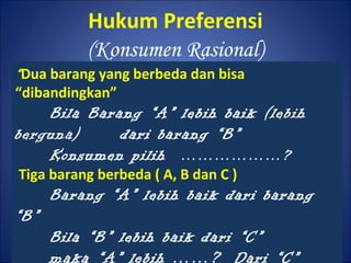 Hukum Preferensi
(Konsumen Rasional)
“Dua barang yang berbeda dan bisa
“dibandingkan”
Bila Barang “A” lebih baik (lebih
berguna) dari barang “B”
Konsumen pilih ………………?
Tiga barang berbeda ( A, B dan C )
Barang “A” lebih baik dari barang
“B”
Bila “B” lebih baik dari “C”
maka “A” lebih ……? Dari “C”
 
