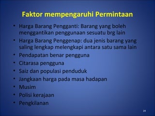 24
Faktor mempengaruhi Permintaan
• Harga Barang Pengganti: Barang yang boleh
menggantikan penggunaan sesuatu brg lain
• Harga Barang Penggenap: dua jenis barang yang
saling lengkap melengkapi antara satu sama lain
• Pendapatan benar pengguna
• Citarasa pengguna
• Saiz dan populasi penduduk
• Jangkaan harga pada masa hadapan
• Musim
• Polisi kerajaan
• Pengkilanan
 