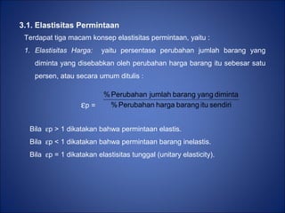 3.1. Elastisitas Permintaan
Terdapat tiga macam konsep elastisitas permintaan, yaitu :
1. Elastisitas Harga: yaitu persentase perubahan jumlah barang yang
diminta yang disebabkan oleh perubahan harga barang itu sebesar satu
persen, atau secara umum ditulis :
εp = sendiriitubaranghargaPerubahan%
dimintayangbarangjumlahPerubahan%
Bila εp > 1 dikatakan bahwa permintaan elastis.
Bila εp < 1 dikatakan bahwa permintaan barang inelastis.
Bila εp = 1 dikatakan elastisitas tunggal (unitary elasticity).
 