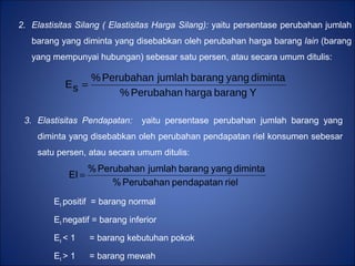 2. Elastisitas Silang ( Elastisitas Harga Silang): yaitu persentase perubahan jumlah
barang yang diminta yang disebabkan oleh perubahan harga barang lain (barang
yang mempunyai hubungan) sebesar satu persen, atau secara umum ditulis:
YbaranghargaPerubahan%
dimintayangbarangjumlahPerubahan%
sE =
3. Elastisitas Pendapatan: yaitu persentase perubahan jumlah barang yang
diminta yang disebabkan oleh perubahan pendapatan riel konsumen sebesar
satu persen, atau secara umum ditulis:
EI positif = barang normal
EI negatif = barang inferior
EI < 1 = barang kebutuhan pokok
EI > 1 = barang mewah
rielpendapatanPerubahan%
dimintayangbarangjumlahPerubahan%
EI =
 