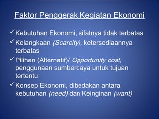 Faktor Penggerak Kegiatan Ekonomi
Kebutuhan Ekonomi, sifatnya tidak terbatas
Kelangkaan (Scarcity), ketersediaannya
terbatas
Pilihan (Alternatif)/ Opportunity cost,
penggunaan sumberdaya untuk tujuan
tertentu
Konsep Ekonomi, dibedakan antara
kebutuhan (need) dan Keinginan (want)
 