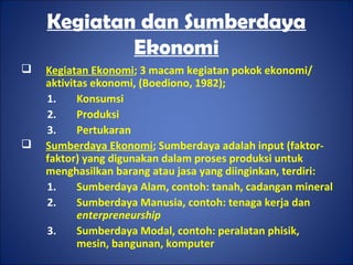 Kegiatan dan Sumberdaya
Ekonomi
 Kegiatan Ekonomi; 3 macam kegiatan pokok ekonomi/
aktivitas ekonomi, (Boediono, 1982);
1. Konsumsi
2. Produksi
3. Pertukaran
 Sumberdaya Ekonomi; Sumberdaya adalah input (faktor-
faktor) yang digunakan dalam proses produksi untuk
menghasilkan barang atau jasa yang diinginkan, terdiri:
1. Sumberdaya Alam, contoh: tanah, cadangan mineral
2. Sumberdaya Manusia, contoh: tenaga kerja dan
enterpreneurship
3. Sumberdaya Modal, contoh: peralatan phisik,
mesin, bangunan, komputer
 
