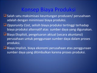 Konsep Biaya Produksi
Salah satu maksimisasi keuntungan produsen/ perusahaan
adalah dengan minimisasi biaya produksi.
Opporunity Cost, selisih biaya produksi tertinggi terhadap
biaya produksi alternatif atas sumber daya yang digunakan.
Biaya Eksplisit, pengeluaran aktual (secara akuntansi)
perusahaan untuk penggunaan sumber daya dalam proses
produksi.
Biaya Implisit, biaya ekonomi perusahaan atas penggunaan
sumber daya yang ditimbulkan karena proses produksi.
 