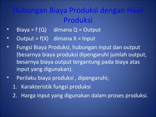 Hubungan Biaya Produksi dengan Hasil
Produksi
• Biaya = f (Q) dimana Q = Output
• Output = f(X) dimana X = Input
• Fungsi Biaya Produksi, hubungan input dan output
(besarnya biaya produksi dipengaruhi jumlah output,
besarnya biaya output tergantung pada biaya atas
input yang digunakan).
• Perilaku biaya produksi , dipengaruhi;
1. Karakteristik fungsi produksi
2. Harga input yang digunakan dalam proses produksi.
 