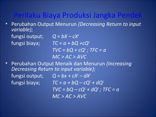 Perilaku Biaya Produksi Jangka Pendek
• Perubahan Output Menurun (Decreasing Return to input
variable);
fungsi output; Q = bX – cX2
fungsi biaya; TC = a + bQ +cQ2
TVC = bQ + cQ2
; TFC = a
MC > AC > AVC
• Perubahan Output Menaik dan Menurun (Increasing
Decreasing Return to input variable);
fungsi output; Q = bx + cX2
– dX3
fungsi biaya; TC = a + bQ – cQ2
+ dQ3
TVC = bQ – cQ2
+ dQ3
; TFC = a
MC > AC > AVC
 