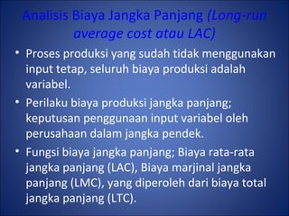 Analisis Biaya Jangka Panjang (Long-run
average cost atau LAC)
• Proses produksi yang sudah tidak menggunakan
input tetap, seluruh biaya produksi adalah
variabel.
• Perilaku biaya produksi jangka panjang;
keputusan penggunaan input variabel oleh
perusahaan dalam jangka pendek.
• Fungsi biaya jangka panjang; Biaya rata-rata
jangka panjang (LAC), Biaya marjinal jangka
panjang (LMC), yang diperoleh dari biaya total
jangka panjang (LTC).
 