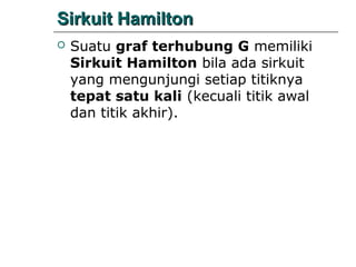 Sirkuit Hamilton


Suatu graf terhubung G memiliki
Sirkuit Hamilton bila ada sirkuit
yang mengunjungi setiap titiknya
tepat satu kali (kecuali titik awal
dan titik akhir).

 