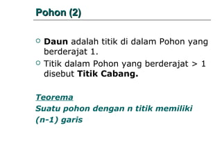 Pohon (2)




Daun adalah titik di dalam Pohon yang
berderajat 1.
Titik dalam Pohon yang berderajat > 1
disebut Titik Cabang.

Teorema
Suatu pohon dengan n titik memiliki
(n-1) garis

 