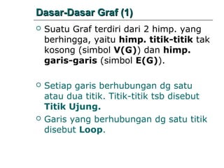 Dasar-Dasar Graf (1)


Suatu Graf terdiri dari 2 himp. yang
berhingga, yaitu himp. titik-titik tak
kosong (simbol V(G)) dan himp.
garis-garis (simbol E(G)).



Setiap garis berhubungan dg satu
atau dua titik. Titik-titik tsb disebut
Titik Ujung.
Garis yang berhubungan dg satu titik
disebut Loop.



 