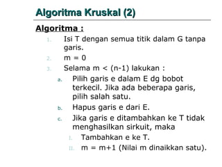 Algoritma Kruskal (2)
Algoritma :
Isi T dengan semua titik dalam G tanpa
garis.
m=0
Selama m < (n-1) lakukan :

1.

2.
3.
a.

b.
c.

Pilih garis e dalam E dg bobot
terkecil. Jika ada beberapa garis,
pilih salah satu.
Hapus garis e dari E.
Jika garis e ditambahkan ke T tidak
menghasilkan sirkuit, maka
I.
Tambahkan e ke T.
II. m = m+1 (Nilai m dinaikkan satu).

 
