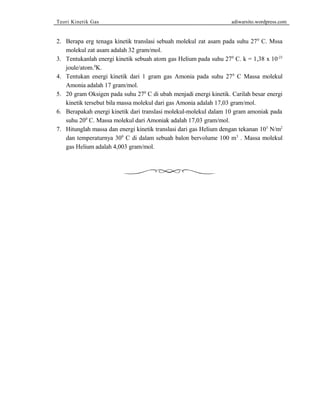 Teori Kinetik Gas adiwarsito.wordpress.com 
2. Berapa erg tenaga kinetik translasi sebuah molekul zat asam pada suhu 270 C. Mssa 
molekul zat asam adalah 32 gram/mol. 
3. Tentukanlah energi kinetik sebuah atom gas Helium pada suhu 270 C. k = 1,38 x 10-23 
joule/atom.0K. 
4. Tentukan energi kinetik dari 1 gram gas Amonia pada suhu 270 C Massa molekul 
Amonia adalah 17 gram/mol. 
5. 20 gram Oksigen pada suhu 270 C di ubah menjadi energi kinetik. Carilah besar energi 
kinetik tersebut bila massa molekul dari gas Amonia adalah 17,03 gram/mol. 
6. Berapakah energi kinetik dari translasi molekul-molekul dalam 10 gram amoniak pada 
suhu 200 C. Massa molekul dari Amoniak adalah 17,03 gram/mol. 
7. Hitunglah massa dan energi kinetik translasi dari gas Helium dengan tekanan 105 N/m2 
dan temperaturnya 300 C di dalam sebuah balon bervolume 100 m3 . Massa molekul 
gas Helium adalah 4,003 gram/mol. 
