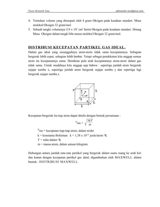 Teori Kinetik Gas adiwarsito.wordpress.com 
4. Tentukan volume yang ditempati oleh 4 gram Oksigen pada keadaan standart. Masa 
molekul Oksigen 32 gram/mol. 
5. Sebuah tangki volumenya 5,9 x 105 cm3 berisi Oksigen pada keadaan standart. Hitung 
Masa Oksigen dalam tangki bila massa molekul Oksigen 32 gram/mol. 
DISTRIBUSI KECEPATAN PARTIKEL GAS IDEAL . 
Dalam gas ideal yang sesungguhnya atom-atom tidak sama kecepatannya. Sebagian 
bergerak lebih cepat, sebagian lebih lambat. Tetapi sebagai pendekatan kita anggap semua 
atom itu kecepatannya sama. Demikian pula arah kecepatannya atom-atom dalam gas 
tidak sama. Untuk mudahnya kita anggap saja bahwa : sepertiga jumlah atom bergerak 
sejajar sumbu x, sepertiga jumlah atom bergerak sejajar sumbu y dan sepertiga lagi 
bergerak sejajar sumbu z. 
Kecepatan bergerak tia-tiap atom dapat ditulis dengan bentuk persamaan : 
vras = 
3kT 
m 
vras = kecepatan tiap-tiap atom, dalam m/det 
k = konstanta Boltzman k = 1,38 x 10-23 joule/atom oK 
T = suhu dalam oK 
m = massa atom, dalam satuan kilogram. 
Hubungan antara jumlah rata-rata partikel yang bergerak dalam suatu ruang ke arah kiri 
dan kanan dengan kecepatan partikel gas ideal, digambarkan oleh MAXWELL dalam 
bentuk : DISTRIBUSI MAXWELL. 
 