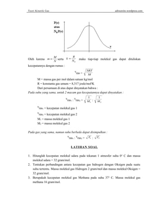 Teori Kinetik Gas adiwarsito.wordpress.com 
= serta k R 
Oleh karena m M 
N 
N 
= 
0 
maka tiap-tiap molekul gas dapat dituliskan 
kecepatannya dengan rumus : 
vras = 
3RT 
M 
M = massa gas per mol dalam satuan kg/mol 
R = konstanta gas umum = 8,317 joule/moloK 
Dari persamaan di atas dapat dinyatakan bahwa : 
Pada suhu yang sama, untuk 2 macam gas kecepatannya dapat dinyatakan : 
vras1 : vras2 = 
1 
1 M : 
1 
2 M 
vras1 = kecepatan molekul gas 1 
vras2 = kecepatan molekul gas 2 
M1 = massa molekul gas 1 
M2 = massa molekul gas 2 
Pada gas yang sama, namun suhu berbeda dapat disimpulkan : 
vras1 : vras2 = T1 : T2 
LATIHAN SOAL 
1. Hitunglah kecepatan molekul udara pada tekanan 1 atmosfer suhu 0o C dan massa 
molekul udara = 32 gram/mol. 
2. Tentukan perbandingan antara kecepatan gas hidrogen dengan Oksigen pada suatu 
suhu tertentu. Massa molekul gas Hidrogen 2 gram/mol dan massa molekul Oksigen = 
32 gram/mol. 
3. Berapakah kecepatan molekul gas Methana pada suhu 37o C. Massa molekul gas 
methana 16 gram/mol. 
 