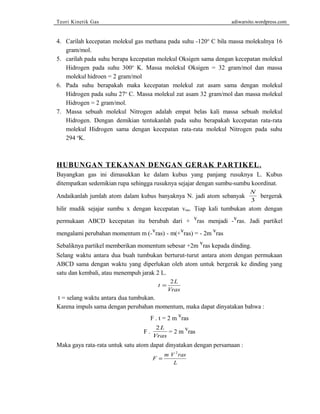 Teori Kinetik Gas adiwarsito.wordpress.com 
4. Carilah kecepatan molekul gas methana pada suhu -120o C bila massa molekulnya 16 
gram/mol. 
5. carilah pada suhu berapa kecepatan molekul Oksigen sama dengan kecepatan molekul 
Hidrogen pada suhu 300o K. Massa molekul Oksigen = 32 gram/mol dan massa 
molekul hidroen = 2 gram/mol 
6. Pada suhu berapakah maka kecepatan molekul zat asam sama dengan molekul 
Hidrogen pada suhu 27o C. Massa molekul zat asam 32 gram/mol dan massa molekul 
Hidrogen = 2 gram/mol. 
7. Massa sebuah molekul Nitrogen adalah empat belas kali massa sebuah molekul 
Hidrogen. Dengan demikian tentukanlah pada suhu berapakah kecepatan rata-rata 
molekul Hidrogen sama dengan kecepatan rata-rata molekul Nitrogen pada suhu 
294 oK. 
HUBUNGAN TEKANAN DENGAN GERAK PARTIKEL . 
Bayangkan gas ini dimasukkan ke dalam kubus yang panjang rusuknya L. Kubus 
ditempatkan sedemikian rupa sehingga rusuknya sejajar dengan sumbu-sumbu koordinat. 
Andaikanlah jumlah atom dalam kubus banyaknya N. jadi atom sebanyak N 
3 
bergerak 
hilir mudik sejajar sumbu x dengan kecepatan vras. Tiap kali tumbukan atom dengan 
permukaan ABCD kecepatan itu berubah dari + vras menjadi -vras. Jadi partikel 
mengalami perubahan momentum m (-vras) - m(+vras) = - 2m vras 
Sebaliknya partikel memberikan momentum sebesar +2m vras kepada dinding. 
Selang waktu antara dua buah tumbukan berturut-turut antara atom dengan permukaan 
ABCD sama dengan waktu yang diperlukan oleh atom untuk bergerak ke dinding yang 
satu dan kembali, atau menempuh jarak 2 L. 
t = 2 
L 
Vras 
t = selang waktu antara dua tumbukan. 
Karena impuls sama dengan perubahan momentum, maka dapat dinyatakan bahwa : 
F . t = 2 m vras 
F . 2L 
Vras = 2 m vras 
Maka gaya rata-rata untuk satu atom dapat dinyatakan dengan persamaan : 
F m V ras 
L 
= 
2 
 