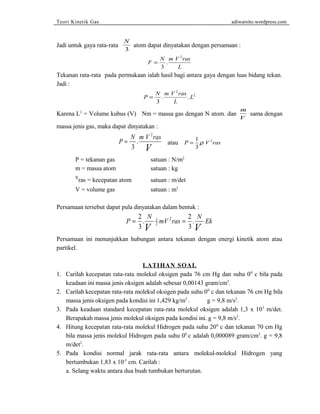 Teori Kinetik Gas adiwarsito.wordpress.com 
Jadi untuk gaya rata-rata N 
3 
atom dapat dinyatakan dengan persamaan : 
F N m V ras 
L 
= 
3 
2 
. 
Tekanan rata-rata pada permukaan ialah hasil bagi antara gaya dengan luas bidang tekan. 
Jadi : 
2 
P N m V ras 
. . 2 
= L 
3 
L 
Karena L3 = Volume kubus (V) Nm = massa gas dengan N atom. dan m 
V sama dengan 
massa jenis gas, maka dapat dinyatakan : 
P N m V ras 
= 
3 
V 2 
. atau P = 1 V ras 
3 
r 2 
P = tekanan gas satuan : N/m2 
m = massa atom satuan : kg 
vras = kecepatan atom satuan : m/det 
V = volume gas satuan : m3 
Persamaan tersebut dapat pula dinyatakan dalam bentuk : 
P = 2 . N 1 
mV 2 ras = 
2 
. 
N Ek 3 
V 2 
3 
V Persamaan ini menunjukkan hubungan antara tekanan dengan energi kinetik atom atau 
partikel. 
LATIHAN SOAL 
1. Carilah kecepatan rata-rata molekul oksigen pada 76 cm Hg dan suhu 00 c bila pada 
keadaan ini massa jenis oksigen adalah sebesar 0,00143 gram/cm3. 
2. Carilah kecepatan rata-rata molekul oksigen pada suhu 00 c dan tekanan 76 cm Hg bila 
massa jenis oksigen pada kondisi ini 1,429 kg/m3 . g = 9,8 m/s2. 
3. Pada keadaan standard kecepatan rata-rata molekul oksigen adalah 1,3 x 103 m/det. 
Berapakah massa jenis molekul oksigen pada kondisi ini. g = 9,8 m/s2. 
4. Hitung kecepatan rata-rata molekul Hidrogen pada suhu 200 c dan tekanan 70 cm Hg 
bila massa jenis molekul Hidrogen pada suhu 00 c adalah 0,000089 gram/cm3. g = 9,8 
m/det2. 
5. Pada kondisi normal jarak rata-rata antara molekul-molekul Hidrogen yang 
bertumbukan 1,83 x 10-5 cm. Carilah : 
a. Selang waktu antara dua buah tumbukan berturutan. 
 