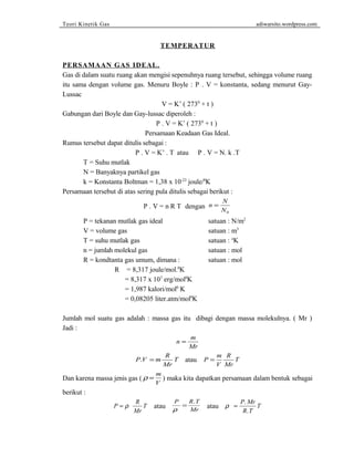 Teori Kinetik Gas adiwarsito.wordpress.com 
TEMPERATUR 
PERSAMAAN GAS IDEAL. 
Gas di dalam suatu ruang akan mengisi sepenuhnya ruang tersebut, sehingga volume ruang 
itu sama dengan volume gas. Menuru Boyle : P . V = konstanta, sedang menurut Gay- 
Lussac 
V = K’ ( 2730 + t ) 
Gabungan dari Boyle dan Gay-lussac diperoleh : 
P . V = K’ ( 2730 + t ) 
Persamaan Keadaan Gas Ideal. 
Rumus tersebut dapat ditulis sebagai : 
P . V = K’ . T atau P . V = N. k .T 
T = Suhu mutlak 
N = Banyaknya partikel gas 
k = Konstanta Boltman = 1,38 x 10-23 joule/0K 
Persamaan tersebut di atas sering pula ditulis sebagai berikut : 
P . V = n R T dengan n N 
N 
= 
0 
P = tekanan mutlak gas ideal satuan : N/m2 
V = volume gas satuan : m3 
T = suhu mutlak gas satuan : oK 
n = jumlah molekul gas satuan : mol 
R = kondtanta gas umum, dimana : satuan : mol 
R = 8,317 joule/mol.0K 
= 8,317 x 107 erg/mol0K 
= 1,987 kalori/mol0 K 
= 0,08205 liter.atm/mol0K 
Jumlah mol suatu gas adalah : massa gas itu dibagi dengan massa molekulnya. ( Mr ) 
Jadi : 
n m 
Mr 
= 
P V m R 
. = T atau P m 
Mr 
V 
R 
Mr 
= T 
Dan karena massa jenis gas (r = m 
V ) maka kita dapatkan persamaan dalam bentuk sebagai 
berikut : 
P R 
= . atau r = P Mr 
= r T atau P R T 
Mr 
r Mr 
. T 
. 
R T 
 