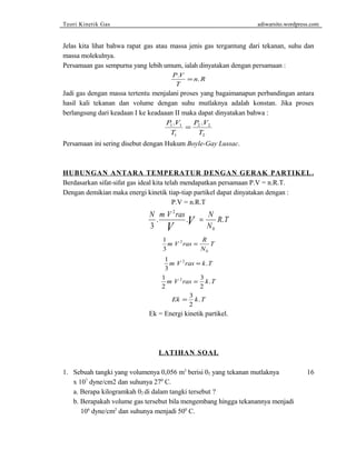 Teori Kinetik Gas adiwarsito.wordpress.com 
Jelas kita lihat bahwa rapat gas atau massa jenis gas tergantung dari tekanan, suhu dan 
massa molekulnya. 
Persamaan gas sempurna yang lebih umum, ialah dinyatakan dengan persamaan : 
P V 
T 
. =n.R 
Jadi gas dengan massa tertentu menjalani proses yang bagaimanapun perbandingan antara 
hasil kali tekanan dan volume dengan suhu mutlaknya adalah konstan. Jika proses 
berlangsung dari keadaan I ke keadaaan II maka dapat dinyatakan bahwa : 
P V 
T 
P V 
T 
. . = 
1 1 
1 
2 2 
2 
Persamaan ini sering disebut dengan Hukum Boyle-Gay Lussac. 
HUBUNGAN ANTARA TEMPERATUR DENGAN GERAK PARTIKEL . 
Berdasarkan sifat-sifat gas ideal kita telah mendapatkan persamaan P.V = n.R.T. 
Dengan demikian maka energi kinetik tiap-tiap partikel dapat dinyatakan dengan : 
P.V = n.R.T 
N m V ras N 
. V . V = R . 
T 3 
N 
2 
0 
1 
3 
m V 2 
ras R 
= T 
0 
N 
1 
3 
m V 2ras = k.T 
1 
3 
2 
2 
m V 2ras = k.T 
Ek = 3 k T 
2 
. 
Ek = Energi kinetik partikel. 
LATIHAN SOAL 
1. Sebuah tangki yang volumenya 0,056 m3 berisi 02 yang tekanan mutlaknya 16 
x 107 dyne/cm2 dan suhunya 270 C. 
a. Berapa kilogramkah 02 di dalam tangki tersebut ? 
b. Berapakah volume gas tersebut bila mengembang hingga tekanannya menjadi 
106 dyne/cm2 dan suhunya menjadi 500 C. 
 