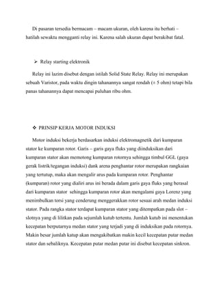 Di pasaran tersedia bermacam – macam ukuran, oleh karena itu berhati –
hatilah sewaktu mengganti relay ini. Karena salah ukuran dapat berakibat fatal.
 Relay starting elektronik
Relay ini lazim disebut dengan istilah Solid State Relay. Relay ini merupakan
sebuah Varistor, pada waktu dingin tahanannya sangat rendah (± 5 ohm) tetapi bila
panas tahanannya dapat mencapai puluhan ribu ohm.
 PRINSIP KERJA MOTOR INDUKSI
Motor induksi bekerja berdasarkan induksi elektromagnetik dari kumparan
stator ke kumparan rotor. Garis – garis gaya fluks yang diinduksikan dari
kumparan stator akan memotong kumparan rotornya sehingga timbul GGL (gaya
gerak listrik/tegangan induksi) dank arena penghantar rotor merupakan rangkaian
yang tertutup, maka akan mengalir arus pada kumparan rotor. Penghantar
(kumparan) rotor yang dialiri arus ini berada dalam garis gaya fluks yang berasal
dari kumparan stator sehingga kumparan rotor akan mengalami gaya Lorenz yang
menimbulkan torsi yang cenderung menggerakkan rotor sesuai arah medan induksi
stator. Pada rangka stator terdapat kumparan stator yang ditempatkan pada slot –
slotnya yang di lilitkan pada sejumlah kutub tertentu. Jumlah kutub ini menentukan
kecepatan berputarnya medan stator yang terjadi yang di induksikan pada rotornya.
Makin besar jumlah katup akan mengakibatkan makin kecil kecepatan putar medan
stator dan sebaliknya. Kecepatan putar medan putar ini disebut kecepatan sinkron.
 