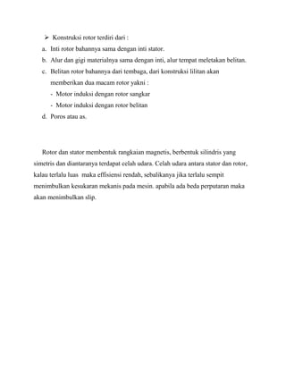  Konstruksi rotor terdiri dari :
a. Inti rotor bahannya sama dengan inti stator.
b. Alur dan gigi materialnya sama dengan inti, alur tempat meletakan belitan.
c. Belitan rotor bahannya dari tembaga, dari konstruksi lilitan akan
memberikan dua macam rotor yakni :
- Motor induksi dengan rotor sangkar
- Motor induksi dengan rotor belitan
d. Poros atau as.
Rotor dan stator membentuk rangkaian magnetis, berbentuk silindris yang
simetris dan diantaranya terdapat celah udara. Celah udara antara stator dan rotor,
kalau terlalu luas maka effisiensi rendah, sebalikanya jika terlalu sempit
menimbulkan kesukaran mekanis pada mesin. apabila ada beda perputaran maka
akan menimbulkan slip.
 