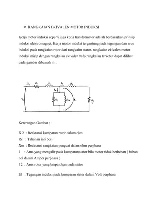  RANGKAIAN EKIVALEN MOTOR INDUKSI
Kerja motor induksi seperti juga kerja transformator adalah berdasarkan prinsip
induksi elektromagnet. Kerja motor induksi tergantung pada tegangan dan arus
induksi pada rangkaian rotor dari rangkaian stator. rangkaian ekivalen motor
induksi mirip dengan rangkaian ekivalen trafo.rangkaian tersebut dapat dilihat
pada gambar dibawah ini :
Keterangan Gambar :
X 2 : Reaktansi kumparan rotor dalam ohm
Rc : Tahanan inti besi
Xm : Reaktansi rangkaian penguat dalam ohm perphasa
I : Arus yang mengalir pada kumparan stator bila motor tidak berbeban ( beban
nol dalam Amper perphasa )
I 2 : Arus rotor yang berpatokan pada stator
E1 : Tegangan induksi pada kumparan stator dalam Volt perphasa
 