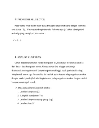  FREKUENSI ARUS ROTOR
Pada waktu rotor masih diam maka frekuensi arus rotor sama dengan frekuensi
arus stator ( f ). Waktu rotor berputar maka frekuensinya ( f ) akan dipengaruhi
oleh slip yang mengikuti persamaan :
 ANALISA KUMPARAN
Untuk dapat menentukan model kumparan ini, kita harus melakukan analisa
dari data – data kumparan motor. Untuk motor fasa tunggal umumnya
direncanakan dengan model kumparan penuh sehingga tidak perlu analisa lagi,
tetapi untuk motor tiga fasa analisa ini mutlak perlu karena ada yang direncanakan
dengan model penuh (full winding) dan ada pula yang direncanakan dengan model
kumparan setengah penuh.
 Data yang diperlukan untuk analisa :
1. Jumlah kumparan (C)
2. Langkah kumparan (Ys)
3. Jumlah kumparan setiap group (c/g)
4. Jumlah alur (S)
 