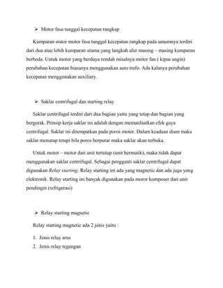  Motor fasa tunggal kecepatan rangkap
Kumparan stator motor fasa tunggal kecepatan rangkap pada umumnya terdiri
dari dua atau lebih kumparan utama yang langkah alur masing – masing kumparan
berbeda. Untuk motor yang berdaya rendah misalnya motor fan ( kipas angin)
perubahan kecepatan biasanya menggunakan auto trafo. Ada kalanya perubahan
kecepatan menggunakan auxiliary.
 Saklar centrifugal dan starting relay
Saklar centrifugal terdiri dari dua bagian yaitu yang tetap dan bagian yang
bergerak. Prinsip kerja saklar ini adalah dengan memanfaatkan efek gaya
centrifugal. Saklar ini ditempatkan pada poros motor. Dalam keadaan diam maka
saklar menutup tetapi bila poros berputar maka saklar akan terbuka.
Untuk motor – motor dari unit tertutup (unit hermatik), maka tidak dapat
menggunakan saklar centrifugal. Sebagai pengganti saklar centrifugal dapat
digunakan Relay starting. Relay starting ini ada yang magnetic dan ada juga yang
elektronik. Relay starting ini banyak digunakan pada moror komposer dari unit
pendingin (refrigerasi)
 Relay starting magnetic
Relay starting magnetic ada 2 jenis yaitu :
1. Jenis relay arus
2. Jenis relay tegangan
 