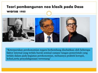 Teori pembangunan neo klasik pada Dasa
warsa 1980
“Keterpurukan perekonomian negara berkembang disebabkan oleh beberapa
faktor internal yang terlalu buruk semisal campur tangan pemerintah yang
terlalu dalam pada kegiatan perekonomian, meluasnya praktek korupsi,
kolusi,serta penyalahgunaan wewenang”
 