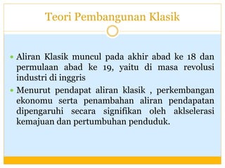 Teori Pembangunan Klasik
 Aliran Klasik muncul pada akhir abad ke 18 dan
permulaan abad ke 19, yaitu di masa revolusi
industri di inggris
 Menurut pendapat aliran klasik , perkembangan
ekonomu serta penambahan aliran pendapatan
dipengaruhi secara signifikan oleh aklselerasi
kemajuan dan pertumbuhan penduduk.
 