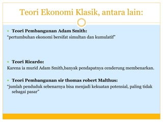 Teori Ekonomi Klasik, antara lain:
 Teori Pembangunan Adam Smith:
“pertumbuhan ekonomi bersifat simultan dan kumulatif”
 Teori Ricardo:
Karena ia murid Adam Smith,banyak pendapatnya cenderung membenarkan.
 Teori Pembangunan sir thomas robert Malthus:
“jumlah penduduk sebenarnya bisa menjadi kekuatan potensial, paling tidak
sebagai pasar”
 