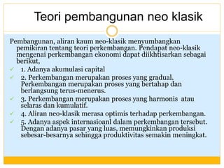 Pembangunan, aliran kaum neo-klasik menyumbangkan
pemikiran tentang teori perkembangan. Pendapat neo-klasik
mengenai perkembangan ekonomi dapat diikhtisarkan sebagai
berikut,
 1. Adanya akumulasi capital
 2. Perkembangan merupakan proses yang gradual.
Perkembangan merupakan proses yang bertahap dan
berlangsung terus-menerus.
 3. Perkembangan merupakan proses yang harmonis atau
selaras dan kumulatif.
 4. Aliran neo-klasik merasa optimis terhadap perkembangan.
 5. Adanya aspek internasioanl dalam perkembangan tersebut.
Dengan adanya pasar yang luas, memungkinkan produksi
sebesar-besarnya sehingga produktivitas semakin meningkat.
Teori pembangunan neo klasik
 